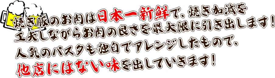 焼き豚のお肉は日本一新鮮で、焼き加減を工夫しながらお肉の良さを最大限に引き出します！人気のパスタも独自でアレンジしたもので、他店にはない味を出していきます！